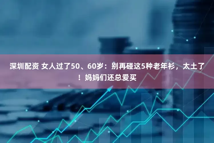 深圳配资 女人过了50、60岁：别再碰这5种老年衫，太土了！妈妈们还总爱买