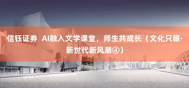 信钰证券  AI融入文学课堂，师生共成长（文化只眼·新世代新风潮④）