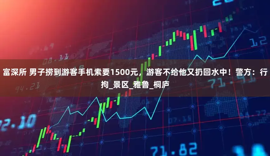 富深所 男子捞到游客手机索要1500元，游客不给他又扔回水中！警方：行拘_景区_雅鲁_桐庐