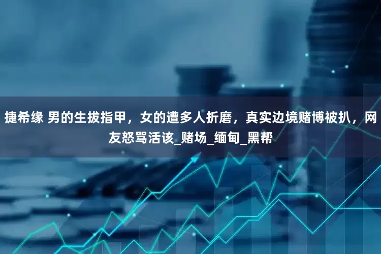 捷希缘 男的生拔指甲，女的遭多人折磨，真实边境赌博被扒，网友怒骂活该_赌场_缅甸_黑帮