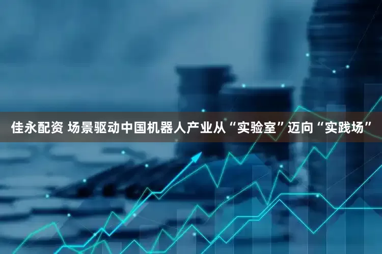 佳永配资 场景驱动中国机器人产业从“实验室”迈向“实践场”