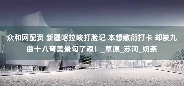 众和网配资 新疆喀拉峻打脸记 本想敷衍打卡 却被九曲十八弯美景勾了魂！_草原_苏河_奶茶