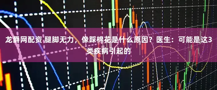 龙爵网配资 腿脚无力，像踩棉花是什么原因？医生：可能是这3类疾病引起的