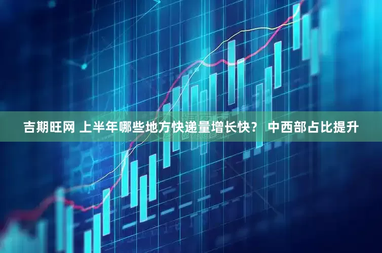 吉期旺网 上半年哪些地方快递量增长快？ 中西部占比提升