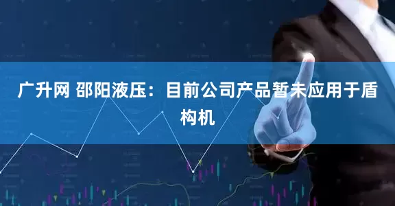 广升网 邵阳液压：目前公司产品暂未应用于盾构机