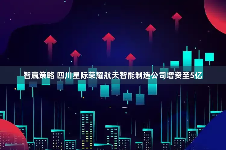 智赢策略 四川星际荣耀航天智能制造公司增资至5亿