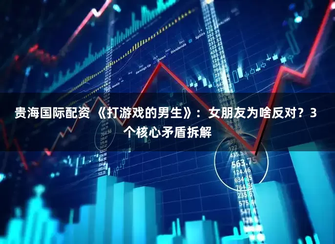 贵海国际配资 《打游戏的男生》：女朋友为啥反对？3 个核心矛盾拆解