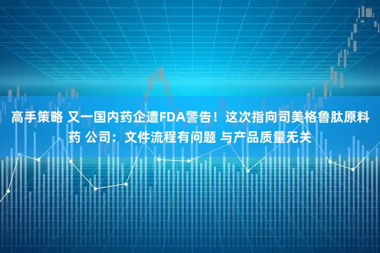 高手策略 又一国内药企遭FDA警告！这次指向司美格鲁肽原料药 公司：文件流程有问题 与产品质量无关