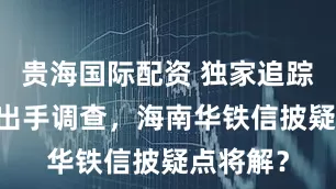 贵海国际配资 独家追踪|证监会出手调查,海南华铁信披疑点将解?