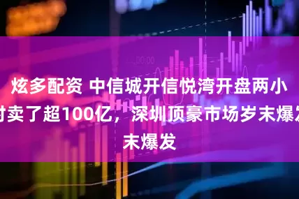 炫多配资 中信城开信悦湾开盘两小时卖了超100亿，深圳顶豪市场岁末爆发
