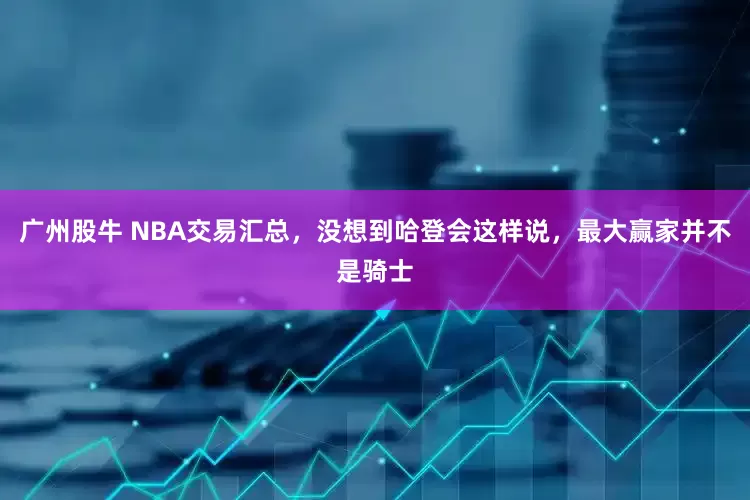 广州股牛 NBA交易汇总，没想到哈登会这样说，最大赢家并不是骑士