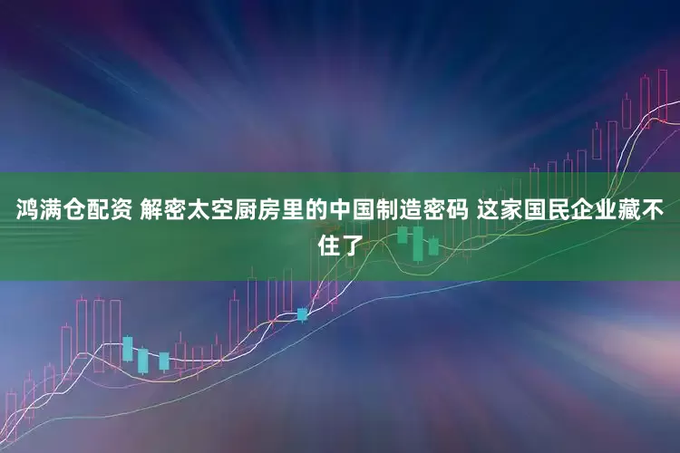 鸿满仓配资 解密太空厨房里的中国制造密码 这家国民企业藏不住了